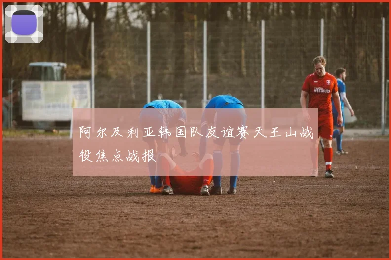 阿尔及利亚韩国队友谊赛天王山战役焦点战报