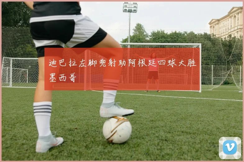 迪巴拉左脚兜射助阿根廷四球大胜墨西哥