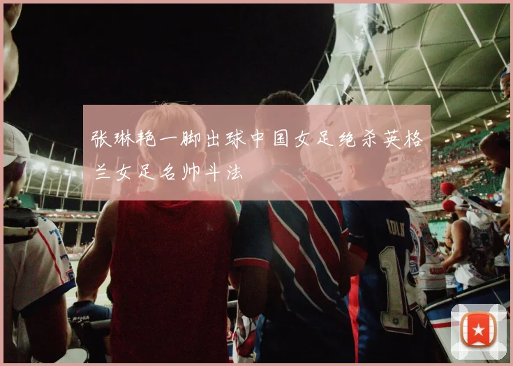 张琳艳一脚出球中国女足绝杀英格兰女足名帅斗法