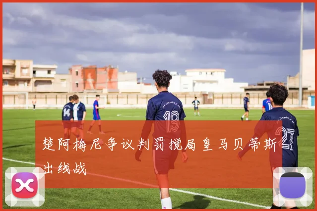 楚阿梅尼争议判罚搅局皇马贝蒂斯出线战