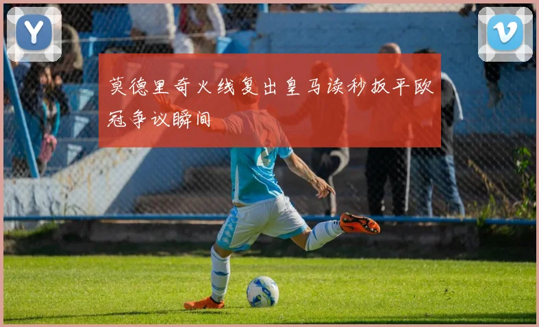 莫德里奇火线复出皇马读秒扳平欧冠争议瞬间