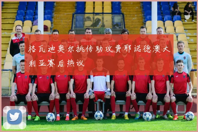 格瓦迪奥尔挑传助攻费耶诺德澳大利亚赛后热议