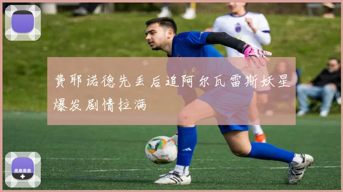 费耶诺德先丢后追阿尔瓦雷斯妖星爆发剧情拉满