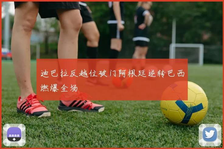 迪巴拉反越位破门阿根廷逆转巴西燃爆全场